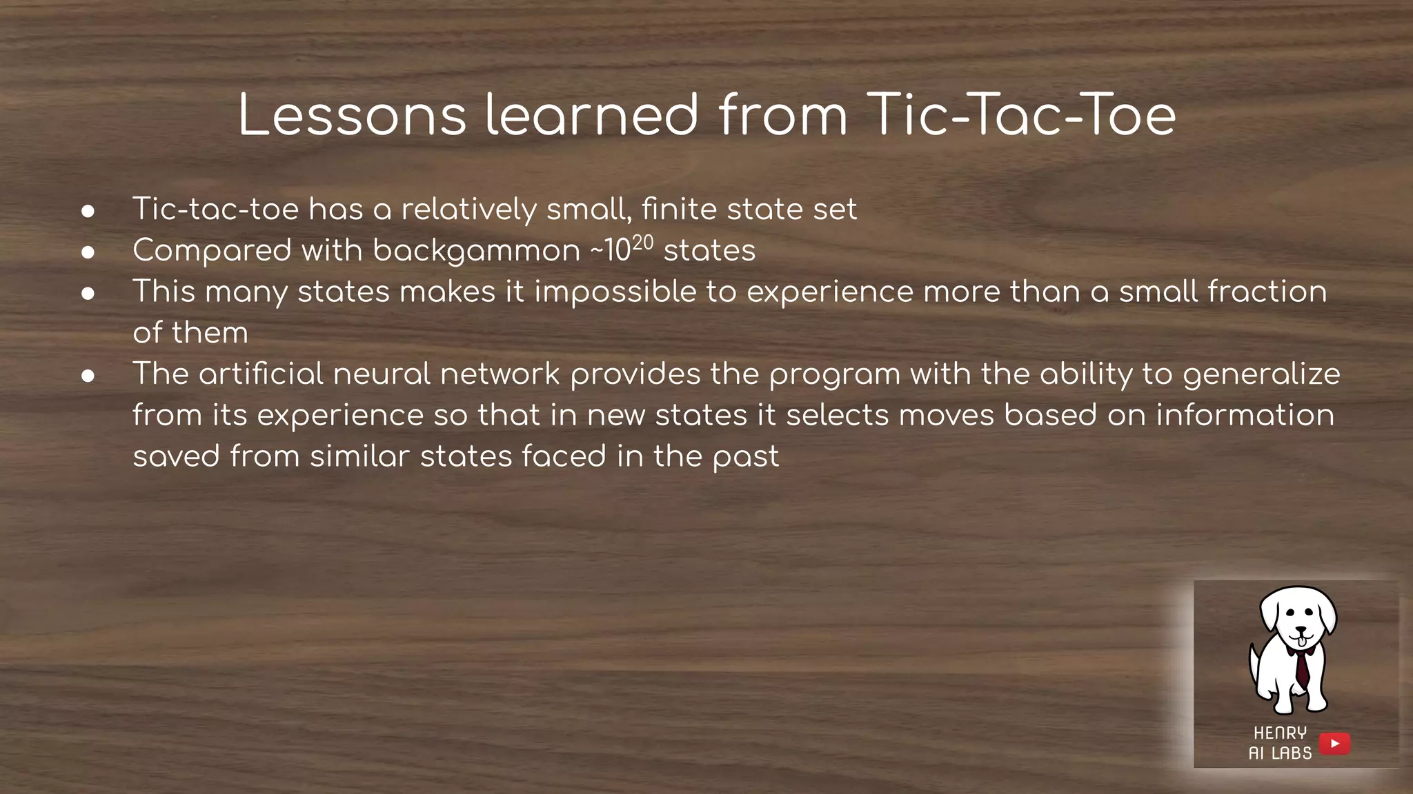 Lessons learned from Tic-Tac-Toe
● Tic-tac-toe has a relatively small, ﬁnite state set
● Compared with backgammon ~1020
states
● This many states makes it impossible to experience more than a small fraction
of them
● The artiﬁcial neural network provides the program with the ability to generalize
from its experience so that in new states it selects moves based on information
saved from similar states faced in the past
 