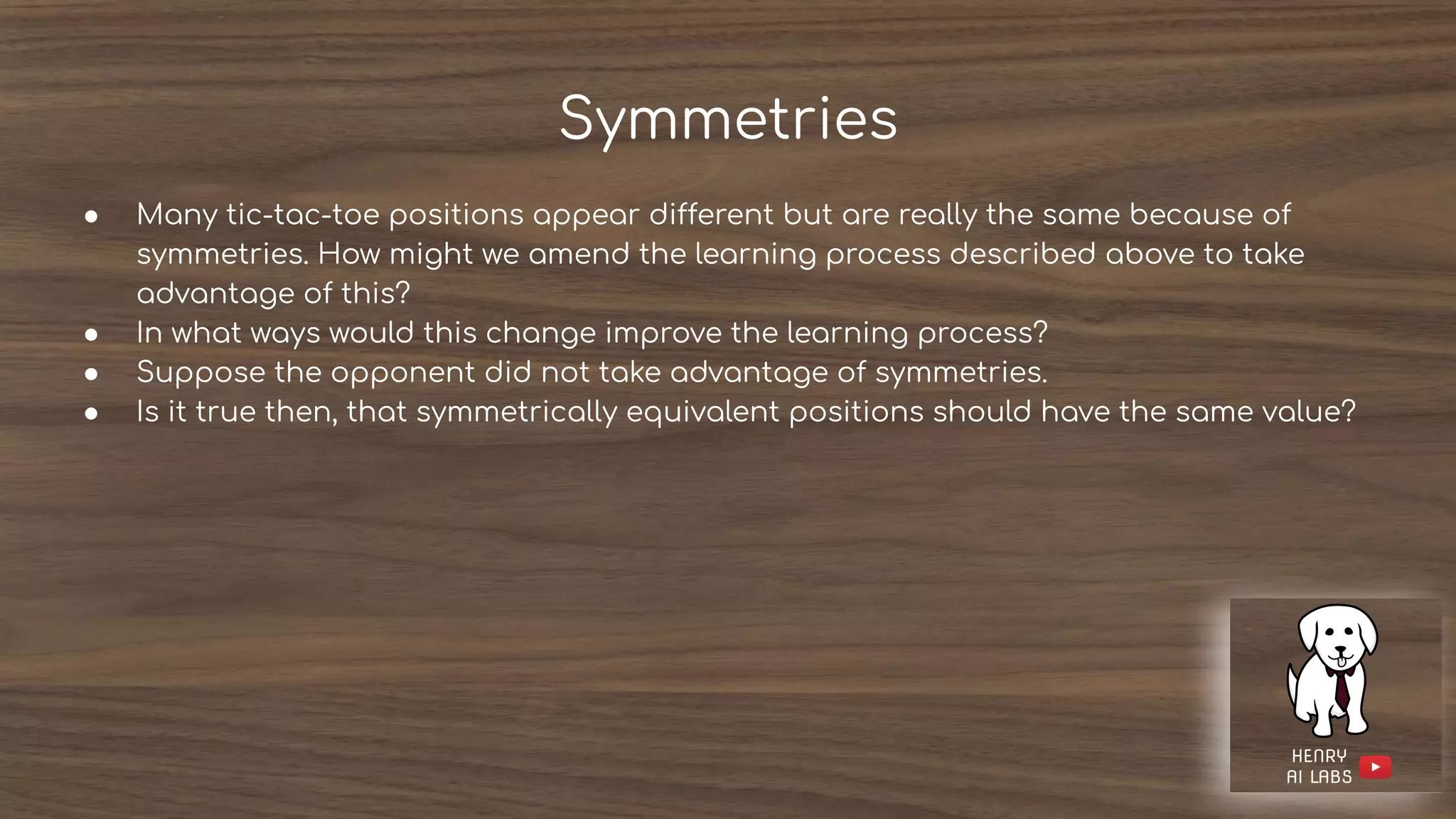 Symmetries
● Many tic-tac-toe positions appear different but are really the same because of
symmetries. How might we amend the learning process described above to take
advantage of this?
● In what ways would this change improve the learning process?
● Suppose the opponent did not take advantage of symmetries.
● Is it true then, that symmetrically equivalent positions should have the same value?
 