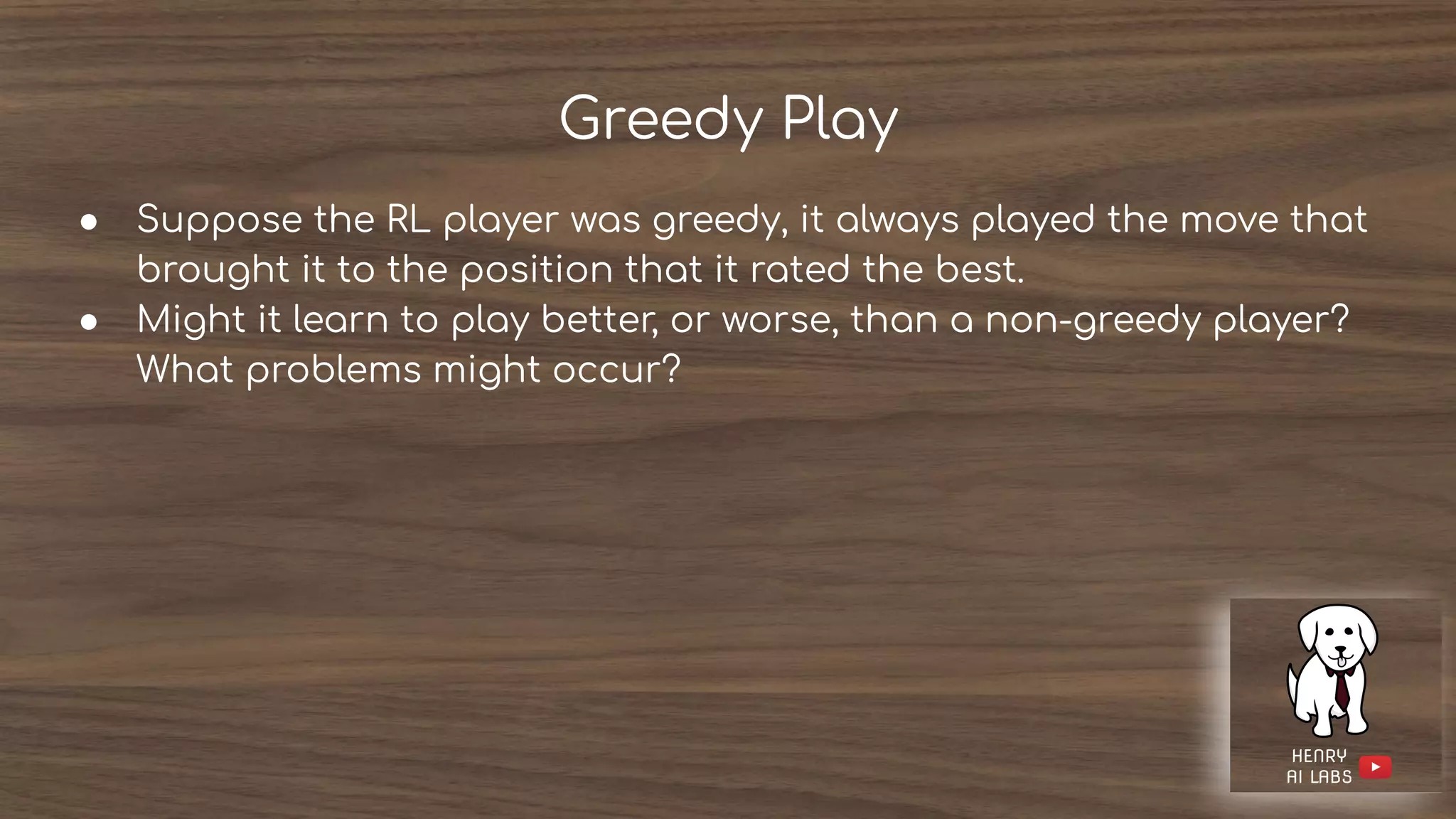Greedy Play
● Suppose the RL player was greedy, it always played the move that
brought it to the position that it rated the best.
● Might it learn to play better, or worse, than a non-greedy player?
What problems might occur?
 