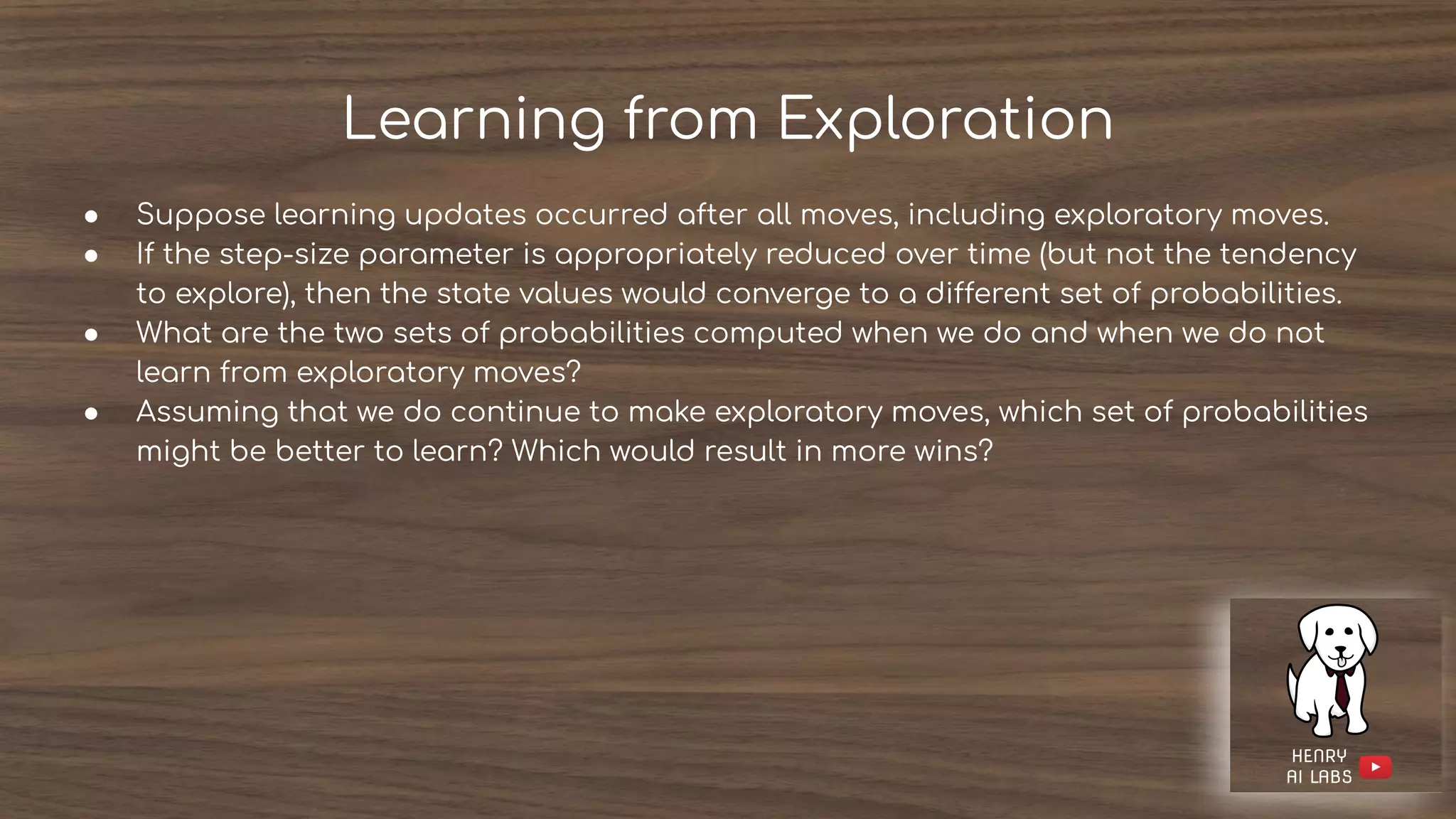 Learning from Exploration
● Suppose learning updates occurred after all moves, including exploratory moves.
● If the step-size parameter is appropriately reduced over time (but not the tendency
to explore), then the state values would converge to a different set of probabilities.
● What are the two sets of probabilities computed when we do and when we do not
learn from exploratory moves?
● Assuming that we do continue to make exploratory moves, which set of probabilities
might be better to learn? Which would result in more wins?
 