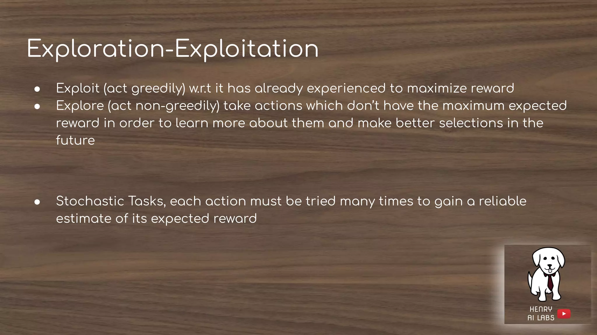 Exploration-Exploitation
● Exploit (act greedily) w.r.t it has already experienced to maximize reward
● Explore (act non-greedily) take actions which don’t have the maximum expected
reward in order to learn more about them and make better selections in the
future
● Stochastic Tasks, each action must be tried many times to gain a reliable
estimate of its expected reward
 