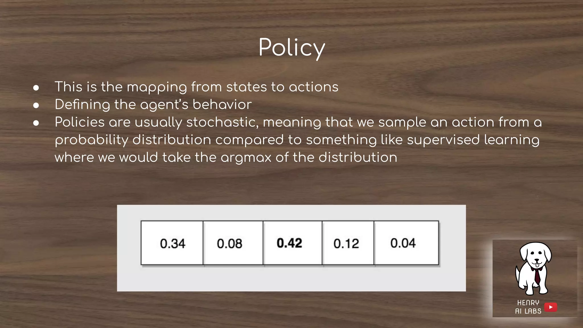 Policy
● This is the mapping from states to actions
● Deﬁning the agent’s behavior
● Policies are usually stochastic, meaning that we sample an action from a
probability distribution compared to something like supervised learning
where we would take the argmax of the distribution
 