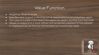 Value Function
● Assigning values to states
● Speciﬁes what is good in the long run vs. reward which is an immediate signal
● The value of a state is the reward the agent can expect starting from that state
● Values correspond to a more reﬁned and farsighted judgment of how pleased
or displeased we are that our environment is in a particular state
 