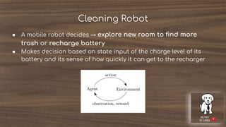 Cleaning Robot
● A mobile robot decides → explore new room to ﬁnd more
trash or recharge battery
● Makes decision based on state input of the charge level of its
battery and its sense of how quickly it can get to the recharger
 