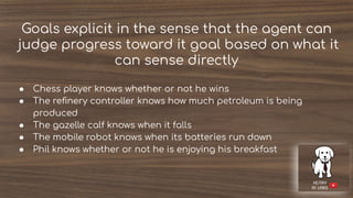 Goals explicit in the sense that the agent can
judge progress toward it goal based on what it
can sense directly
● Chess player knows whether or not he wins
● The reﬁnery controller knows how much petroleum is being
produced
● The gazelle calf knows when it falls
● The mobile robot knows when its batteries run down
● Phil knows whether or not he is enjoying his breakfast
 