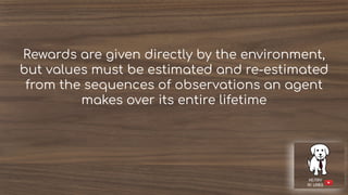 Rewards are given directly by the environment,
but values must be estimated and re-estimated
from the sequences of observations an agent
makes over its entire lifetime
 