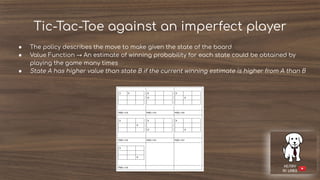 Tic-Tac-Toe against an imperfect player
● The policy describes the move to make given the state of the board
● Value Function → An estimate of winning probability for each state could be obtained by
playing the game many times
● State A has higher value than state B if the current winning estimate is higher from A than B
 
