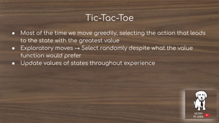 Tic-Tac-Toe
● Most of the time we move greedily, selecting the action that leads
to the state with the greatest value
● Exploratory moves → Select randomly despite what the value
function would prefer
● Update values of states throughout experience
 
