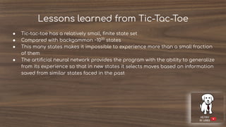 Lessons learned from Tic-Tac-Toe
● Tic-tac-toe has a relatively small, ﬁnite state set
● Compared with backgammon ~1020
states
● This many states makes it impossible to experience more than a small fraction
of them
● The artiﬁcial neural network provides the program with the ability to generalize
from its experience so that in new states it selects moves based on information
saved from similar states faced in the past
 
