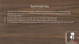 Symmetries
● Many tic-tac-toe positions appear different but are really the same because of
symmetries. How might we amend the learning process described above to take
advantage of this?
● In what ways would this change improve the learning process?
● Suppose the opponent did not take advantage of symmetries.
● Is it true then, that symmetrically equivalent positions should have the same value?
 