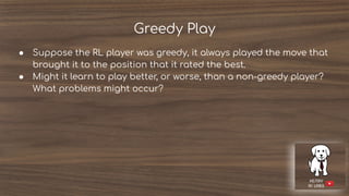 Greedy Play
● Suppose the RL player was greedy, it always played the move that
brought it to the position that it rated the best.
● Might it learn to play better, or worse, than a non-greedy player?
What problems might occur?
 