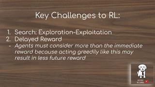 Key Challenges to RL:
1. Search: Exploration-Exploitation
2. Delayed Reward
- Agents must consider more than the immediate
reward because acting greedily like this may
result in less future reward
 