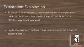Exploration-Exploitation
● To obtain a lot of reward, a reinforcement learning agent must
prefer actions that it has tried in the past and found to be
effective in producing reward
● But to discover such actions, it has to try actions that it has not
selected before
 