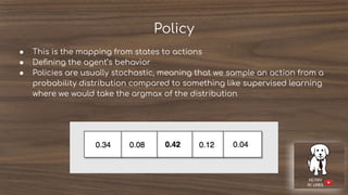 Policy
● This is the mapping from states to actions
● Deﬁning the agent’s behavior
● Policies are usually stochastic, meaning that we sample an action from a
probability distribution compared to something like supervised learning
where we would take the argmax of the distribution
 