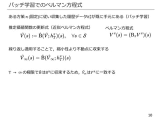 10
バッチ学習でのベルマン方程式
ある方策 π (固定)に従い収集した履歴データℎ 𝑇
π
が既に手元にある（バッチ学習）
推定価値関数の更新式（近似ベルマン方程式）
繰り返し適用することで，縮小性より不動点に収束する
T → ∞ の極限で 𝐵はBπ
に収束するため， 𝑉∞は𝑉π
に一致する
ベルマン方程式
 