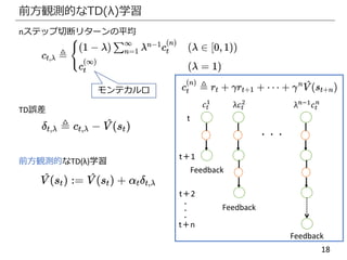 18
前方観測的なTD(λ)学習
nステップ切断リターンの平均
TD誤差
𝑐𝑡
1
λ𝑐𝑡
2
λ 𝑛−1
𝑐𝑡
𝑛
・・・
Feedback
Feedback
Feedback
モンテカルロ
t
t＋1
t＋2
t＋n
・
・
・
前方観測的なTD(λ)学習
 