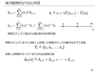 21
後方観測的なTD(λ)学習
∞Tt
τ
時間ステップ T 時点では第1項のみ計算可能
時間ステップ T までに状態 s に訪問した時間ステップの集合を以下で定義
状態 s の時間ステップ T までのTD(λ)誤差の和
 