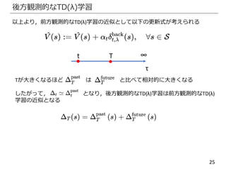 25
後方観測的なTD(λ)学習
以上より，前方観測的なTD(λ)学習の近似として以下の更新式が考えられる
∞Tt
τ
Tが大きくなるほど は と比べて相対的に大きくなる
したがって， となり，後方観測的なTD(λ)学習は前方観測的なTD(λ)
学習の近似となる
 