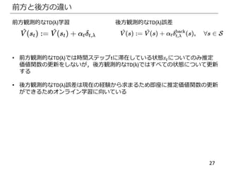 27
前方と後方の違い
前方観測的なTD(λ)学習 後方観測的なTD(λ)誤差
• 前方観測的なTD(λ)では時間ステップtに滞在している状態𝑠𝑡についてのみ推定
価値関数の更新をしないが，後方観測的なTD(λ)ではすべての状態について更新
する
• 後方観測的なTD(λ)誤差は現在の経験から求まるため即座に推定価値関数の更新
ができるためオンライン学習に向いている
 