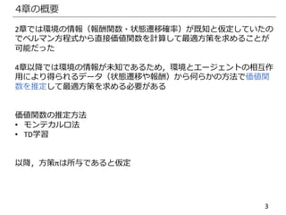 3
4章の概要
2章では環境の情報（報酬関数・状態遷移確率）が既知と仮定していたの
でベルマン方程式から直接価値関数を計算して最適方策を求めることが
可能だった
4章以降では環境の情報が未知であるため，環境とエージェントの相互作
用により得られるデータ（状態遷移や報酬）から何らかの方法で価値関
数を推定して最適方策を求める必要がある
価値関数の推定方法
• モンテカルロ法
• TD学習
以降，方策πは所与であると仮定
 