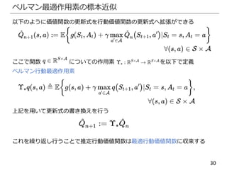 30
ベルマン最適作用素の標本近似
以下のように価値関数の更新式を行動価値関数の更新式へ拡張ができる
ここで関数 についての作用素 を以下で定義
ベルマン行動最適作用素
上記を用いて更新式の書き換えを行う
これを繰り返し行うことで推定行動価値関数は最適行動価値関数に収束する
 