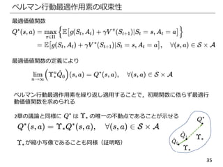 35
ベルマン行動最適作用素の収束性
最適価値関数
最適価値関数の定義により
ベルマン行動最適作用素を繰り返し適用することで，初期関数に依らず最適行
動価値関数を求められる
2章の議論と同様に は の唯一の不動点であることが示せる
が縮小写像であることも同様（証明略）
 