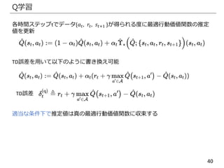 40
Q学習
各時間ステップtでデータ{𝑎 𝑡, 𝑟𝑡, 𝑠𝑡+1 }が得られる度に最適行動価値関数の推定
値を更新
TD誤差を用いて以下のように書き換え可能
TD誤差
適当な条件下で推定値は真の最適行動価値関数に収束する
 