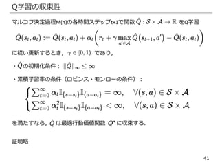 41
Q学習の収束性
マルコフ決定過程M(π)の各時間ステップt+1で関数 をQ学習
に従い更新するとき， であり，
・ の初期化条件：
・累積学習率の条件（ロビンス・モンローの条件）：
を満たすなら， は最適行動価値関数 に収束する．
証明略
 