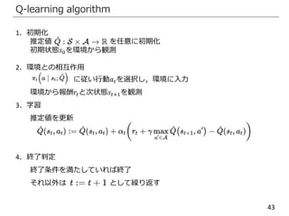 43
Q-learning algorithm
1．初期化
推定値 を任意に初期化
初期状態𝑠0を環境から観測
2．環境との相互作用
に従い行動𝑎 𝑡を選択し，環境に入力
環境から報酬𝑟𝑡と次状態𝑠𝑡+1を観測
3．学習
推定値を更新
4．終了判定
終了条件を満たしていれば終了
それ以外は として繰り返す
 