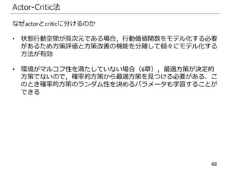 48
Actor-Critic法
なぜactorとcriticに分けるのか
• 状態行動空間が高次元である場合，行動価値関数をモデル化する必要
があるため方策評価と方策改善の機能を分離して個々にモデル化する
方法が有効
• 環境がマルコフ性を満たしていない場合（6章），最適方策が決定的
方策でないので，確率的方策から最適方策を見つける必要がある．こ
のとき確率的方策のランダム性を決めるパラメータも学習することが
できる
 