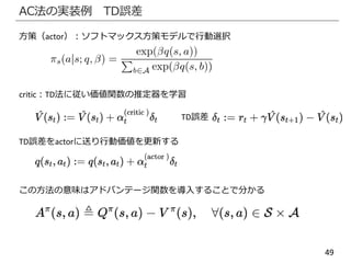 49
AC法の実装例 TD誤差
方策（actor）：ソフトマックス方策モデルで行動選択
critic：TD法に従い価値関数の推定器を学習
TD誤差
TD誤差をactorに送り行動価値を更新する
この方法の意味はアドバンテージ関数を導入することで分かる
 