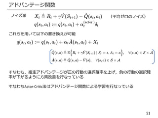 51
アドバンテージ関数
ノイズ項
これらを用いて以下の書き換えが可能
（平均ゼロのノイズ）
すなわち，推定アドバンテージが正の行動の選択確率を上げ，負の行動の選択確
率が下がるように方策改善を行なっている
すなわちActor-Critic法はアドバンテージ関数による学習を行なっている
 