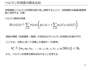 7
ベルマン作用素の標本近似
状態関数にベルマン作用素を繰り返し適用することで，状態関数は(最適)価値関
数に収束する（2章）
ベルマン期待作用素
環境の情報（状態遷移・報酬）が未知なのでベルマン作用素の計算が不可
ここでは，方策πに従って収集した履歴データ(標本)
から，ベルマン作用素を標本近似することを考える
 