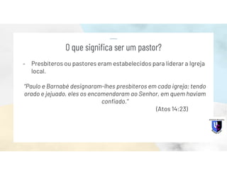 - Presbíteros ou pastores eram estabelecidos para liderar a Igreja
local.
“Paulo e Barnabé designaram-lhes presbíteros em cada igreja; tendo
orado e jejuado, eles os encomendaram ao Senhor, em quem haviam
confiado.”
(Atos 14:23)
O que significa ser um pastor?
 
