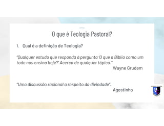 1. Qual é a definição de Teologia?
“Qualquer estudo que responda à pergunta ‘O que a Bíblia como um
todo nos ensina hoje?’ Acerca de qualquer tópico.”
Wayne Grudem
“Uma discussão racional a respeito da divindade”.
Agostinho
O que é Teologia Pastoral?
 