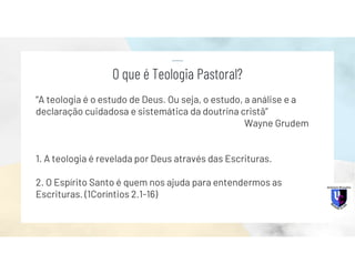 “A teologia é o estudo de Deus. Ou seja, o estudo, a análise e a
declaração cuidadosa e sistemática da doutrina cristã”
Wayne Grudem
1. A teologia é revelada por Deus através das Escrituras.
2. O Espírito Santo é quem nos ajuda para entendermos as
Escrituras. (1Coríntios 2.1-16)
O que é Teologia Pastoral?
 