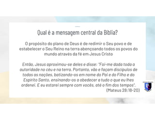 O propósito do plano de Deus é de redimir o Seu povo e de
estabelecer o Seu Reino na terra abençoando todos os povos do
mundo através da fé em Jesus Cristo
Então, Jesus aproximou-se deles e disse: "Foi-me dada toda a
autoridade no céu e na terra. Portanto, vão e façam discípulos de
todas as nações, batizando-os em nome do Pai e do Filho e do
Espírito Santo, ensinando-os a obedecer a tudo o que eu lhes
ordenei. E eu estarei sempre com vocês, até o fim dos tempos".
(Mateus 28:18-20)
Qual é a mensagem central da Bíblia?
 