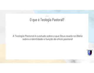 A Teologia Pastoral é o estudo sobre o que Deus revela na Bíblia
sobre a identidade e função do ofício pastoral
O que é Teologia Pastoral?
 