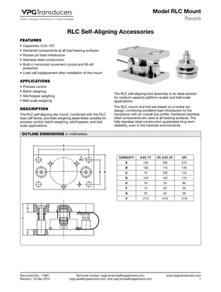 Technical contact: vpgt.americas@vpgsensors.com,
vpgt.asia@vpgsensors.com, and vpgt.emea@vpgsensors.com
Revere
www.vpgtransducers.com
1
Model RLC Mount
Document No.: 11881
Revision: 19 Dec 2014
RLC Self-Aligning Accessories
FEATURES
•	Capacities: 0.25–10T
•	Hardened components at all load bearing surfaces
•	Rocker pin load introduction
•	Stainless steel construction
•	Built-in horizontal movement control and lift-off
protection
•	Load cell (re)placement after installation of the mount
APPLICATIONS
•	Process control
•	Batch weighing
•	Silo/hopper weighing
•	Belt scale weighing
DESCRIPTION
The RLC self-aligning silo mount, combined with the RLC
load cell family, provides weighing assemblies suitable for
process control, batch weighing, silo/hoppers, and belt
scale applications.
RLC Self-Aligning Accessories
The RLC self-aligning foot assembly is an ideal solution
for medium capacity platform scales and belt scale
applications.
The RLC mount and foot are based on a rocker pin
design, combining excellent load introduction to the
transducer with an overall low profile. Hardened stainless
steel components are used at all bearing surfaces. The
fully stainless steel construction guarantees long term
reliability, even in the harshest environments.
OUTLINE DIMENSIONS in millimeters
CAPACITY 0.5T, 1T 2T, 3.5T, 5T 10T
A 150 160 210
B 100 110 120
C 75 100 110
D 120 120 175
E 70 70 85
F 15 20 20
G 20 20 30
V ∅13 ∅16 ∅18
 