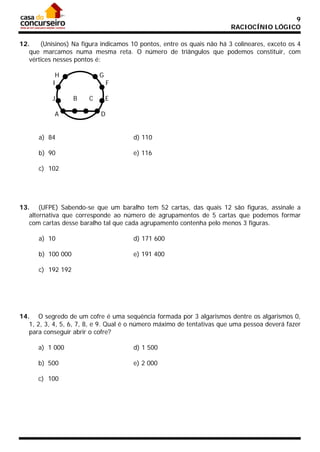 9
RACIOCÍNIO LÓGICO
12.
(Unisinos) Na figura indicamos 10 pontos, entre os quais não há 3 colineares, exceto os 4
que marcamos numa mesma reta. O número de triângulos que podemos constituir, com
vértices nesses pontos é:
H
I
J
A

G
B

C

F
E

D

a) 84

d) 110

b) 90

e) 116

c) 102

13. (UFPE) Sabendo-se que um baralho tem 52 cartas, das quais 12 são figuras, assinale a
alternativa que corresponde ao número de agrupamentos de 5 cartas que podemos formar
com cartas desse baralho tal que cada agrupamento contenha pelo menos 3 figuras.
a) 10

d) 171 600

b) 100 000

e) 191 400

c) 192 192

14. O segredo de um cofre é uma sequência formada por 3 algarismos dentre os algarismos 0,
1, 2, 3, 4, 5, 6, 7, 8, e 9. Qual é o número máximo de tentativas que uma pessoa deverá fazer
para conseguir abrir o cofre?
a) 1 000

d) 1 500

b) 500

e) 2 000

c) 100

 