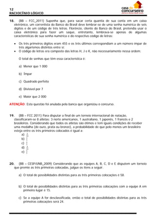 12
RACIOCÍNIO LÓGICO
18. (BB – FCC_2011) Suponha que, para sacar certa quantia de sua conta em um caixa
eletrônico, um correntista do Banco do Brasil deve lembrar-se de uma senha numérica de seis
dígitos e de um código de três letras. Florêncio, cliente do Banco do Brasil, pretendia usar o
caixa eletrônico para fazer um saque, entretanto, lembrava-se apenas de algumas
características de sua senha numérica e do respectivo código de letras:
•
•

Os três primeiros dígitos eram 455 e os três últimos correspondiam a um número ímpar de
três algarismos distintos entre si;
O código de letras era composto das letras H, J e K, não necessariamente nessa ordem;
O total de senhas que têm essa característica é:
a) Menor que 1 000
b) Ímpar
c) Quadrado perfeito
d) Divisível por 7
e) Maior que 2 000

ATENÇÃO: Esta questão foi anulada pela banca que organizou o concurso.
19. (BB – FCC 2011) Para disputar a final de um torneio internacional de natação,
classificaram-se 8 atletas: 3 norte americanos, 1 australiano, 1 japonês, 1 francês e 2
brasileiros. Considerando que todos os atletas são ótimos e tem iguais condições de receber
uma medalha (de ouro, prata ou bronze), a probabilidade de que pelo menos um brasileiro
esteja entre os três primeiros colocados é igual a:
5
a) 14
b) 3
7
c) 4
7
9
d) 14
e) 5
7
20. (BB – CESP/UNB_2009) Considerando que as equipes A, B, C, D e E disputem um torneio
que premie as três primeiras colocadas, julgue os itens a seguir.
a) O total de possibilidades distintas para as três primeiras colocações é 58.
b) O total de possibilidades distintas para as três primeiras colocações com a equipe A em
primeiro lugar é 15.
c) Se a equipe A for desclassificada, então o total de possibilidades distintas para as três
primeiras colocações será 24.

 
