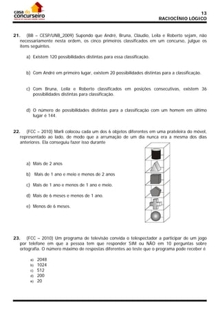 13
RACIOCÍNIO LÓGICO

21. (BB – CESP/UNB_2009) Supondo que André, Bruna, Cláudio, Leila e Roberto sejam, não
necessariamente nesta ordem, os cinco primeiros classificados em um concurso, julgue os
itens seguintes.
a) Existem 120 possibilidades distintas para essa classificação.
b) Com André em primeiro lugar, existem 20 possibilidades distintas para a classificação.
c) Com Bruna, Leila e Roberto classificados em posições consecutivas, existem 36
possibilidades distintas para classificação.
d) O número de possibilidades distintas para a classificação com um homem em último
lugar é 144.
22. (FCC – 2010) Marli colocou cada um dos 6 objetos diferentes em uma prateleira do móvel,
representado ao lado, de modo que a arrumação de um dia nunca era a mesma dos dias
anteriores. Ela conseguiu fazer isso durante

a) Mais de 2 anos
b) Mais de 1 ano e meio e menos de 2 anos
c) Mais de 1 ano e menos de 1 ano e meio.
d) Mais de 6 meses e menos de 1 ano.
e) Menos de 6 meses.

23. (FCC – 2010) Um programa de televisão convida o telespectador a participar de um jogo
por telefone em que a pessoa tem que responder SIM ou NÃO em 10 perguntas sobre
ortografia. O número máximo de respostas diferentes ao teste que o programa pode receber é
a)
b)
c)
d)
e)

2048
1024
512
200
20

 
