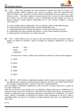 14
RACIOCÍNIO LÓGICO
24. (FCC – 2007) Nas prateleiras de uma farmácia há apenas três tipos de frascos, nos
tamanhos grande, médio e pequeno e nas cores rosa, branca e azul, não respectivamente.
Sabe-se também que: cada frasco contém somente comprimidos de uma mesma cor - rosa,
branca ou azul - , entretanto, apenas os frascos grandes têm a mesma cor dos comprimidos
que contêm; nem os frascos médios e nem os comprimidos que eles contêm são azuis; os
frascos pequenos contêm apenas comprimidos na cor rosa. Nessas condições, é correto
afirmar que os
a)
b)
c)
d)
e)

frascos médios contêm comprimidos rosa e os grandes contêm comprimidos brancos.
frascos brancos têm tamanho médio e contêm comprimidos azuis.
comprimidos dos frascos médios são brancos e os dos frascos grandes são azuis.
comprimidos dos frascos grandes são brancos e os dos frascos pequenos são azuis.
frascos grandes são brancos e os médios são azuis.

25. (FCC – 2007) Observe que em cada um dos dois primeiros pares de palavras abaixo, a
palavra da direita foi formada a partir da palavra da esquerda, utilizando-se um mesmo
critério.

Com base nesse critério, a palavra que substitui corretamente o ponto de interrogação é
a) CORA
b) ARCO
c) RABO
d) COAR
e) ROCA
26.
(BB FCC – 2010) Chama-se palíndromo qualquer número, palavra ou frase que se pode ler
da esquerda para a direita ou da direita para a esquerda, sem que o seu sentido seja alterado.
Por exemplo, são palíndromos: o número 5 538 355 e a palavra ROTOR.
Acho que Salomé é aficionada a palíndromos, pois o nome de seu filho é Amil Lima e a placa de
seu carro é DAD 4334.
Certo dia, ao percorrer uma estrada com seu automóvel, Salomé olhou para o hodômetro num
instante em que ele marcava 24 942 km e, duas horas mais tarde observou que, curiosamente, o
número de quilômetros que o hodômetro marcava era igualmente um palíndromo. Se durante
toda a viagem a velocidade do automóvel de Salomé nunca ultrapassou os 80 km/h, então a
velocidade média com que ele se deslocou ao longo daquelas duas horas, em quilômetros por
hora, foi de
a) 55

 