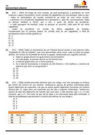 16
RACIOCÍNIO LÓGICO
30.
(FCC – 2007) Ao longo de uma reunião, da qual participaram o presidente de certa
empresa e alguns funcionários, foram servidos 28 salgadinhos em uma bandeja. Sabe-se que:
- todos os participantes da reunião sentaram-se ao redor de uma mesa circular;
- o primeiro a ser servido dos salgadinhos foi o presidente e, após ele, sucessivamente, todos
os demais também o foram, um a um, a partir da direita do presidente;
- a cada passagem da bandeja, todas as pessoas se serviram, cada qual de um único
salgadinho;
coube
ao
presidente
ser
servido
do
último
salgadinho
da
bandeja.
Considerando que as pessoas podem ter comido mais de um salgadinho, o total de
participantes dessa reunião poderia ser
a) 4
b) 9
c) 10
d) 13
e) 15
31.
(FCC – 2003) Todos os funcionários de um Tribunal devem assistir a uma palestra sobre
"Qualidade de vida no trabalho", que será apresentada várias vezes, cada vez para um grupo
distinto. Um técnico foi incumbido de formar os grupos, obedecendo aos seguintes critérios:
• todos os grupos devem ter igual número de funcionários;
• em cada grupo, as pessoas devem ser do mesmo sexo;
• o total de grupos deve ser o menor possível.
• Se o total de funcionários é composto de 225 homens e 125 mulheres, o número de
palestras que deve ser programado é
a) 10
b) 12
c) 14
d) 18
e) 25
32.
(FCC – 2006) Astolfo pretendia telefonar para um amigo, mas não conseguia se lembrar
por inteiro do número de seu telefone; lembrava-se apenas do prefixo (constituído pelos
quatro algarismos da esquerda) e de que os outros quatro algarismos formavam um número
divisível por 15. Ligou para sua namorada que lhe deu a seguinte informação: "lembro-me
apenas de dois dos algarismos do número que você quer: o das dezenas, que é 3, e o das
centenas, que é 4". Com base no que ele já sabia e na informação dada pela namorada, o
total de possibilidades para descobrir o número do telefone de seu amigo é
a) 5
b) 6
c) 7
d) 8
e) 9
18
22
26
30

ANULADA
B
A
B

GABARITO QUESTÕES DE CONCURSO
19
D
20
F, F, V
23
B
24
C
27
A
28
B
31
D
32
C

21
25
29

V, F, V, F
B
B

 