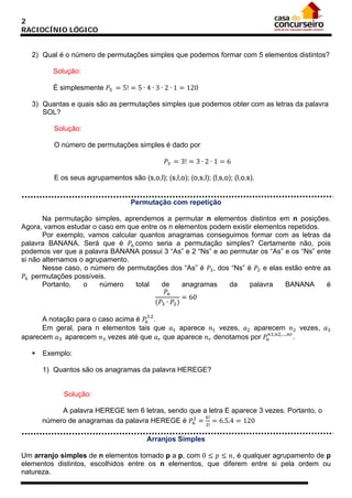 2
RACIOCÍNIO LÓGICO

2) Qual é o número de permutações simples que podemos formar com 5 elementos distintos?
É simplesmente 𝑃5 = 5! = 5 ∙ 4 ∙ 3 ∙ 2 ∙ 1 = 120
Solução:

3) Quantas e quais são as permutações simples que podemos obter com as letras da palavra
SOL?
Solução:
𝑃3 = 3! = 3 ∙ 2 ∙ 1 = 6

O número de permutações simples é dado por

E os seus agrupamentos são (s,o,l); (s,l,o); (o,s,l); (l,s,o); (l,o,s).

Permutação com repetição
Na permutação simples, aprendemos a permutar n elementos distintos em n posições.
Agora, vamos estudar o caso em que entre os n elementos podem existir elementos repetidos.
Por exemplo, vamos calcular quantos anagramas conseguimos formar com as letras da
palavra BANANA. Será que é 𝑃6 como seria a permutação simples? Certamente não, pois
podemos ver que a palavra BANANA possui 3 “As” e 2 “Ns” e ao permutar os “As” e os “Ns” ente
si não alternamos o agrupamento.
Nesse caso, o número de permutações dos “As” é 𝑃3 , dos “Ns” é 𝑃2 e elas estão entre as
𝑃6 permutações possíveis.
Portanto,
o
número
total
de
anagramas
da
palavra
BANANA
é
𝑃6
= 60
(𝑃3 ∙ 𝑃2 )
A notação para o caso acima é 𝑃63,2 .
Em geral, para n elementos tais que 𝑎1 aparece 𝑛1 vezes, 𝑎2 aparecem 𝑛2 vezes, 𝑎3
aparecem 𝑎3 aparecem 𝑛3 vezes até que 𝑎 𝑟 que aparece 𝑛 𝑟 denotamos por 𝑃 𝑛𝑛1,𝑛2,…,𝑛𝑟 .


Exemplo:

1) Quantos são os anagramas da palavra HEREGE?

Solução:
A palavra HEREGE tem 6 letras, sendo que a letra E aparece 3 vezes. Portanto, o
6!
3
número de anagramas da palavra HEREGE é 𝑃6 = = 6.5.4 = 120
3!

Um arranjo simples de n elementos tomado p a p, com 0 ≤ 𝑝 ≤ 𝑛, é qualquer agrupamento de p
elementos distintos, escolhidos entre os n elementos, que diferem entre si pela ordem ou
natureza.
Arranjos Simples

 