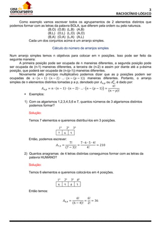 3
RACIOCÍNIO LÓGICO
Como exemplo vamos escrever todos os agrupamentos de 2 elementos distintos que
podemos formar com as letras da palavra BOLA, que diferem pela ordem ou pela natureza.
(B,O) (O,B) (L,B) (A,B)
(B,L) (O,L) (L,O) (A,O)
(B,A) (O,A) (L,A) (A,L)
Cada um dos conjuntos acima é um arranjo simples.
Cálculo do número de arranjos simples
Num arranjo simples temos n objetivos para colocar em n posições. Isso pode ser feito da
seguinte maneira:
A primeira posição pode ser ocupada de n maneiras diferentes, a segunda posição pode
ser ocupada de (n-1) maneiras diferentes, a terceira de (n-2) e assim por diante até a p-ésima
posição, que poderá ser ocupada de (n-(p-1)) maneiras diferentes.
Novamente pelo princípio multiplicativo podemos dizer que as p posições podem ser
ocupadas de 𝑛 ∙ (𝑛 − 1) ∙ (𝑛 − 2) ∙ … ∙ (𝑛 − (𝑝 − 1)) maneiras diferentes. Portanto, o arranjo
𝑝
simples de n elementos distintos tomadas p a p, denotado por 𝐴 𝑛,𝑝 ou 𝐴 𝑛 , é dado por:
𝑛!
𝐴 𝑛,𝑝 = 𝑛 ∙ (𝑛 − 1) ∙ (𝑛 − 2) ∙ … ∙ �𝑛 − (𝑝 − 1)� =
(𝑛 − 𝑝)!
 Exemplos:
1) Com os algarismos 1,2,3,4,5,6 e 7, quantos números de 3 algarismos distintos
podemos formar?
Solução:
Temos 7 elementos e queremos distribuí-los em 3 posições.
1º
7

2º
6

𝐴7,3 =

3º
5

7!
7 ∙ 6 ∙ 5 ∙ 4!
=
= 210
(7 − 3)!
4!

Então, podemos escrever:

2) Quantos anagramas de 4 letras distintas conseguimos formar com as letras da
palavra HUMANO?
Solução:
Temos 6 elementos e queremos colocá-los em 4 posições.
1º
6
Então temos:

2º
5

3º 4º
4 3

𝐴6,4 =

6!
6!
= = 36
(6 − 4)! 2!

 