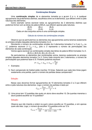 4
RACIOCÍNIO LÓGICO
Combinações Simples
Uma combinação simples de n elementos tomados p a p,com 0 p n, é qualquer
agrupamento de p elementos distintos, escolhidos entre os n elementos, que diferem entre si pela
natureza dos elementos.
Como exemplo vamos escrever todos os agrupamentos de 2 elementos distintos que
podemos formar com as letras da palavra BOLA, que diferem apenas pela natureza.
(B,O)
(B,L)
(B,A)
(O,L)
(O,A)
(L,A)
Cada um dos conjuntos acima é uma combinação simples.
Cálculo do número de combinações simples
Observe que se permutarmos os elementos dos agrupamentos acima teremos exatamente
os arranjos simples daqueles elementos tomados 2 a 2.
Denotando o número de combinações simples de 4 elementos tomados 2 a 2 por 𝐶4,2 ou
2
𝐶4 , podemos escrever 2! ∙ 𝐶4,2 = 𝐴4,2 , pois o 2! representa o número de permutações dos
elementos de cada combinação.
Vamos agora escrever as combinações simples das letras da palavra BOLA tomadas 3 a 3.
(B,O,L); (B,O,A); (B,L,A); (O,L,A)
Se permutarmos os elementos das combinações acima, teremos exatamente os arranjos
simples daqueles elementos tomados 3 a 3. Como cada conjunto tem 3 elementos, o número de
permutações que podemos fazer é 3!. Portanto podemos escrever:
𝐴 𝑛,𝑝
𝑃! ∙ 𝐶 𝑛,𝑝 = 𝐴 𝑛,𝑝 ↔ 𝐶 𝑛,𝑝 =
𝑃!
 Exemplos:
1) Num campeonato de futebol estão inscritos 10 times. Sabendo que cada dois times jogam
exatamente uma partida, qual é o número de partidas desse campeonato?

Solução:
Nesse caso devemos formar agrupamentos de 10 elementos tomados 2 a 2 que diferem
entre si pela natureza dos elementos. Logo o número de partidas é dado por
𝐴10,2 10 ∙ 9
𝐶10,2 =
=
=4
2!
2
2) Uma prova tem 12 questões das quais um aluno deve escolher 10. De quantas maneiras o
aluno poderá escolher as 10 questões?
Solução:
Observe que não importa a ordem na qual o aluno escolhe as 10 questões, e sim apenas
quais são elas. Logo, o número de escolher 10 questões entre as 12 é
𝐴12,10
12!
𝐶12,10 =
=
= 66
10!
10! ∙ (12 − 10)!

 