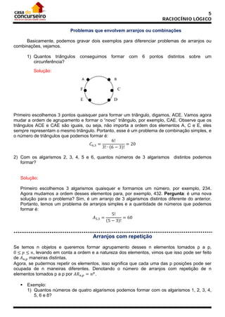 5
RACIOCÍNIO LÓGICO
Problemas que envolvem arranjos ou combinações
Basicamente, podemos gravar dois exemplos para diferenciar problemas de arranjos ou
combinações, vejamos.
1) Quantos triângulos
circunferência?

conseguimos

formar

com

6

pontos

distintos

sobre

um

Solução:
A

B

F
E

C
D

Primeiro escolhemos 3 pontos quaisquer para formar um triângulo, digamos, ACE. Vamos agora
mudar a ordem de agrupamento e formar o “novo” triângulo, por exemplo, CAE. Observe que os
triângulos ACE e CAE são iguais, ou seja, não importa a ordem dos elementos A, C e E, eles
sempre representam o mesmo triângulo. Portanto, esse é um problema de combinação simples, e
o número de triângulos que podemos formar é:
6!
= 20
𝐶6,3 =
3! ∙ (6 − 3)!

2) Com os algarismos 2, 3, 4, 5 e 6, quantos números de 3 algarismos distintos podemos
formar?

Solução:
Primeiro escolhemos 3 algarismos quaisquer e formamos um número, por exemplo, 234.
Agora mudamos a ordem desses elementos para, por exemplo, 432. Pergunta: é uma nova
solução para o problema? Sim, é um arranjo de 3 algarismos distintos diferente do anterior.
Portanto, temos um problema de arranjos simples e a quantidade de números que podemos
formar é:
5!
𝐴5,3 =
= 60
(5 − 3)!

Arranjos com repetição
Se temos n objetos e queremos formar agrupamento desses n elementos tomados p a p,
0 ≤ 𝑝 ≤ 𝑛, levando em conta a ordem e a natureza dos elementos, vimos que isso pode ser feito
de 𝐴 𝑛,𝑝 maneiras distintas.
Agora, se pudermos repetir os elementos, isso significa que cada uma das p posições pode ser
ocupada de n maneiras diferentes. Denotando o número de arranjos com repetição de n
elementos tomados p a p por 𝐴𝑅 𝑛,𝑝 = 𝑛 𝑝 .


Exemplo:
1) Quantos números de quatro algarismos podemos formar com os algarismos 1, 2, 3, 4,
5, 6 e 8?

 