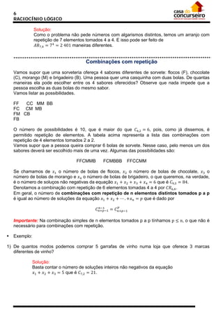 6
RACIOCÍNIO LÓGICO
Solução:
Como o problema não pede números com algarismos distintos, temos um arranjo com
repetição de 7 elementos tomados 4 a 4. E isso pode ser feito de
𝐴𝑅7,4 = 74 = 2 401 maneiras diferentes.

Combinações com repetição
Vamos supor que uma sorveteria ofereça 4 sabores diferentes de sorvete: flocos (F), chocolate
(C), morango (M) e brigadeiro (B). Uma pessoa quer uma casquinha com duas bolas. De quantas
maneiras ela pode escolher entre os 4 sabores oferecidos? Observe que nada impede que a
pessoa escolha as duas bolas do mesmo sabor.
Vamos listar as possibilidades.
FF
CC MM BB
FC CM MB
FM CB
FB

O número de possibilidades é 10, que é maior do que 𝐶4,2 = 6, pois, como já dissemos, é
permitido repetição de elementos. A tabela acima representa a lista das combinações com
repetição de 4 elementos tomados 2 a 2.
Vamos supor que a pessoa queira comprar 6 bolas de sorvete. Nesse caso, pelo menos um dos
sabores deverá ser escolhido mais de uma vez. Algumas das possibilidades são:
Se chamamos de 𝑥1 o número de bolas de flocos, 𝑥2 o número de bolas de chocolate, 𝑥3 o
número de bolas de morango e 𝑥4 o número de bolas de brigadeiro, o que queremos, na verdade,
é o número de soluços não negativas da equação 𝑥1 + 𝑥2 + 𝑥3 + 𝑥4 = 6 que é 𝐶9,3 = 84.
Denotamos a combinação com repetição de 6 elementos tomadas 4 a 4 por 𝐶𝑅6,4 .
Em geral, o número de combinações com repetição de n elementos distintos tomados p a p
é igual ao número de soluções da equação 𝑥1 + 𝑥2 + ⋯ . +𝑥 𝑛 = 𝑝 que é dado por
FFCMMB

FCMBBB

FFCCMM

𝑛−1
𝐶 𝑛+𝑝−1 = 𝐶 𝑛+𝑝−1
𝑝

Importante: Na combinação simples de n elementos tomados p a p tínhamos p ≤ n, o que não é
necessário para combinações com repetição.


Exemplo:

1) De quantos modos podemos comprar 5 garrafas de vinho numa loja que oferece 3 marcas
diferentes de vinho?
Solução:
Basta contar o número de soluções inteiros não negativos da equação
𝑥1 + 𝑥2 + 𝑥3 = 5 que é 𝐶7,2 = 21.

 
