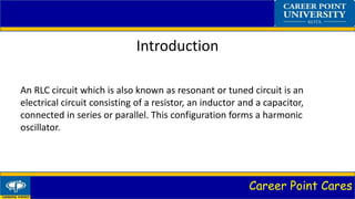Career Point Cares
Introduction
An RLC circuit which is also known as resonant or tuned circuit is an
electrical circuit consisting of a resistor, an inductor and a capacitor,
connected in series or parallel. This configuration forms a harmonic
oscillator.
 